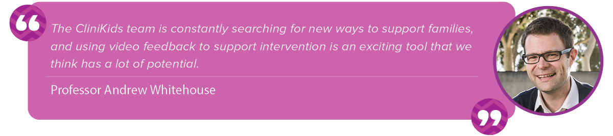 “The CliniKids team is constantly searching for new ways to support families, and using video feedback to support intervention is an exciting tool that we think has a lot of potential.” Andrew Whitehouse