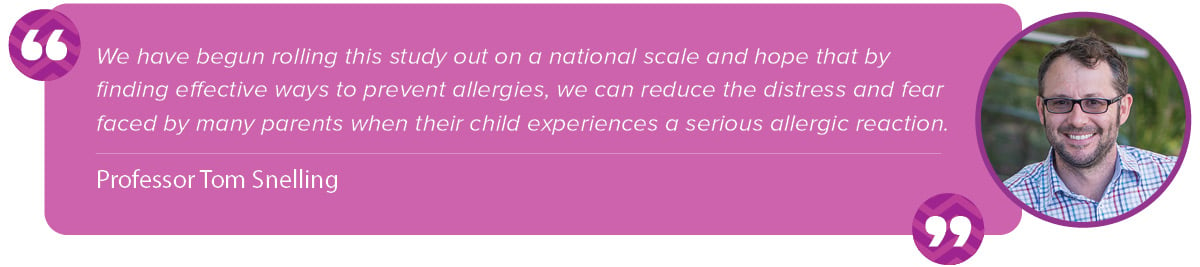 “We have begun rolling this study out on a national scale and hope that by finding effective ways to prevent allergies, we can reduce the distress and fear faced by many parents when their child experiences a serious allergic reaction.” Tom Snelling